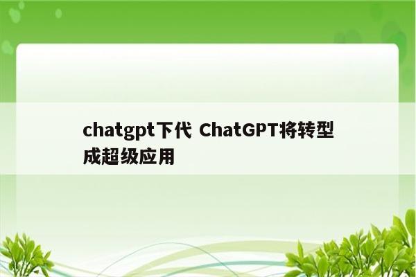 chatgpt下代 ChatGPT将转型成超级应用