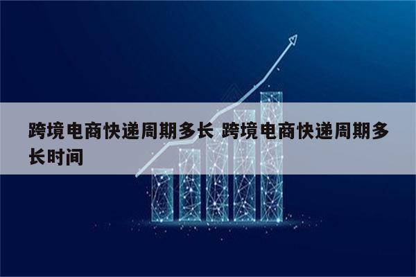 跨境电商快递周期多长 跨境电商快递周期多长时间