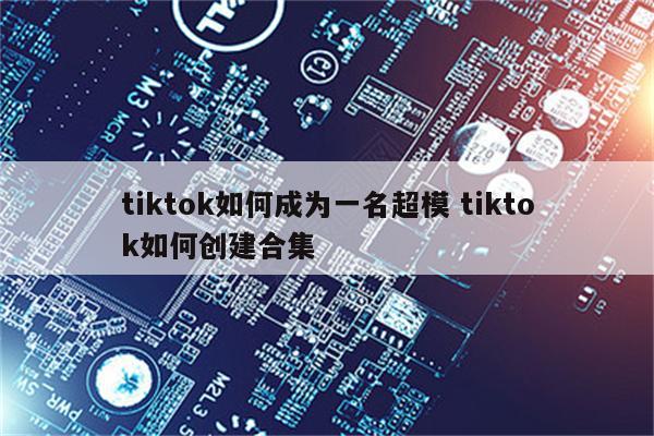 tiktok如何成为一名超模 tiktok如何创建合集