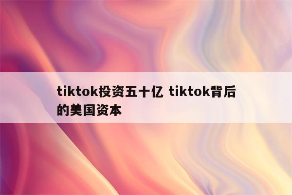 tiktok投资五十亿 tiktok背后的美国资本