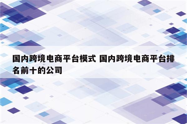 国内跨境电商平台模式 国内跨境电商平台排名前十的公司