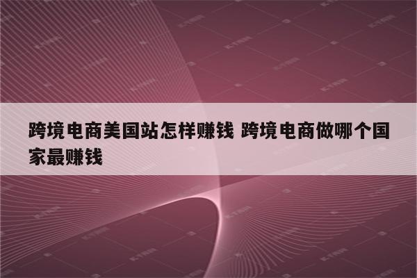 跨境电商美国站怎样赚钱 跨境电商做哪个国家最赚钱