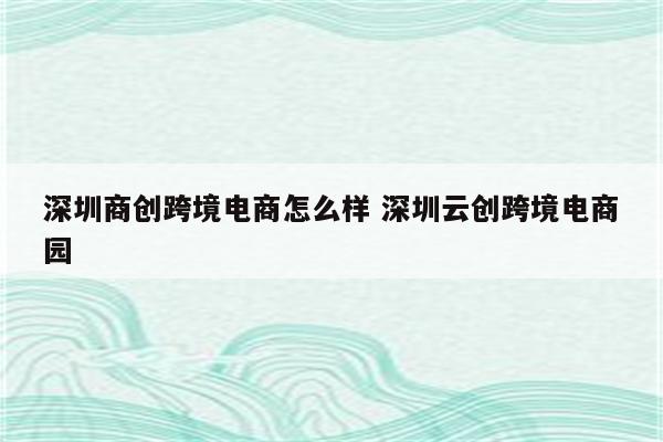 深圳商创跨境电商怎么样 深圳云创跨境电商园