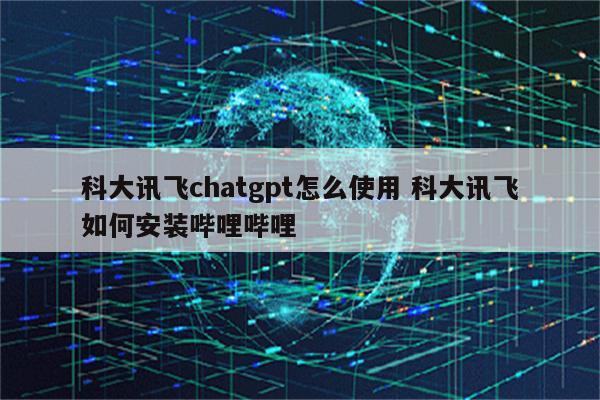 科大讯飞chatgpt怎么使用 科大讯飞如何安装哔哩哔哩