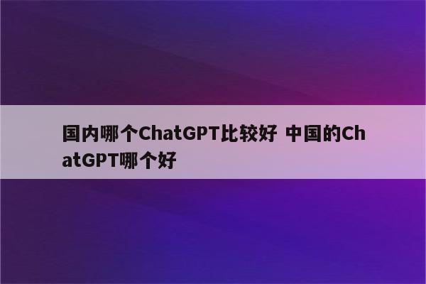 国内哪个ChatGPT比较好 中国的ChatGPT哪个好