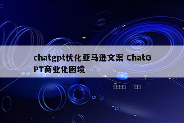 chatgpt优化亚马逊文案 ChatGPT商业化困境