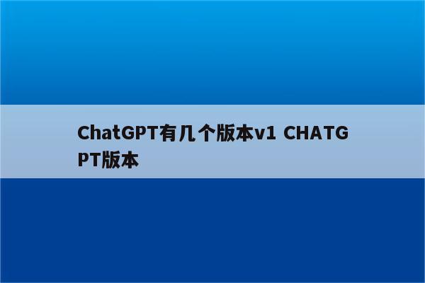 ChatGPT有几个版本v1 CHATGPT版本