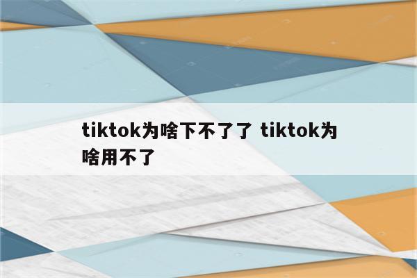 tiktok为啥下不了了 tiktok为啥用不了