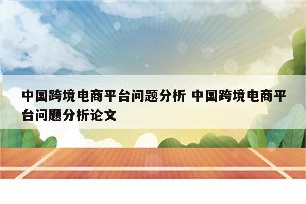 中国跨境电商平台问题分析 中国跨境电商平台问题分析论文