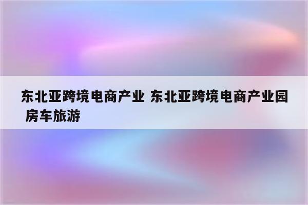 东北亚跨境电商产业 东北亚跨境电商产业园 房车旅游