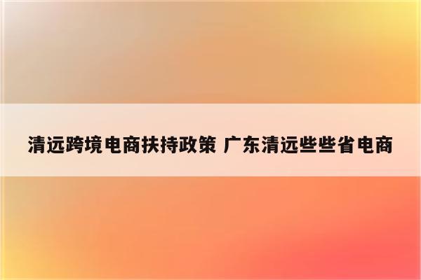 清远跨境电商扶持政策 广东清远些些省电商