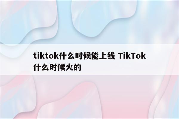 tiktok什么时候能上线 TikTok什么时候火的