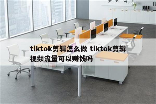 tiktok剪辑怎么做 tiktok剪辑视频流量可以赚钱吗