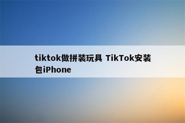 tiktok做拼装玩具 TikTok安装包iPhone