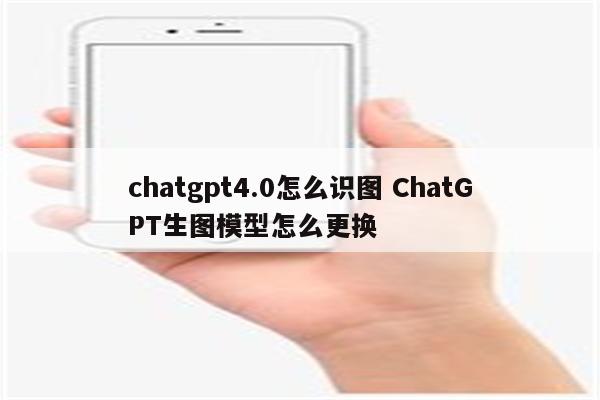 chatgpt4.0怎么识图 ChatGPT生图模型怎么更换
