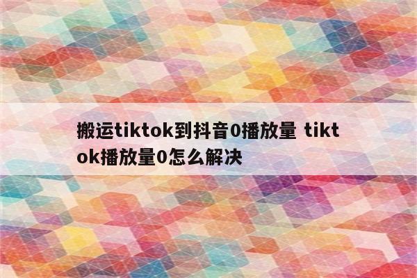 搬运tiktok到抖音0播放量 tiktok播放量0怎么解决