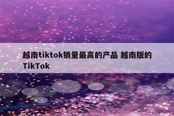 越南tiktok销量最高的产品 越南版的TikTok