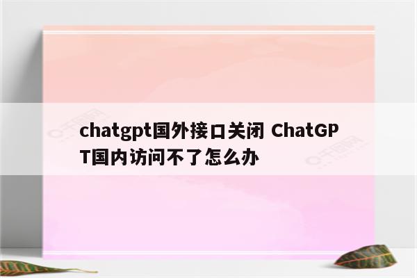 chatgpt国外接口关闭 ChatGPT国内访问不了怎么办