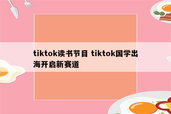 tiktok读书节目 tiktok国学出海开启新赛道