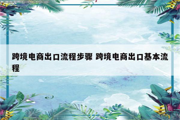 跨境电商出口流程步骤 跨境电商出口基本流程