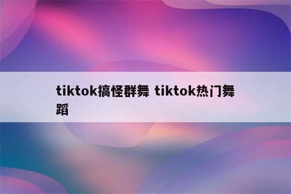 tiktok搞怪群舞 tiktok热门舞蹈