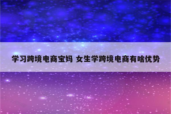 学习跨境电商宝妈 女生学跨境电商有啥优势