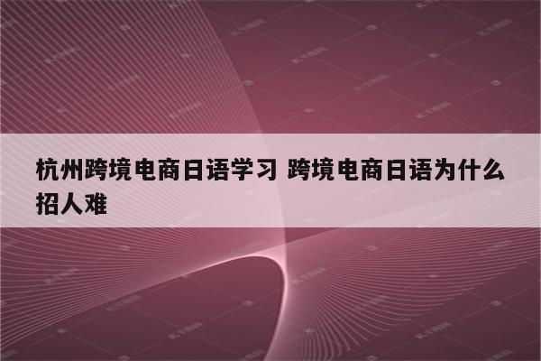 杭州跨境电商日语学习 跨境电商日语为什么招人难