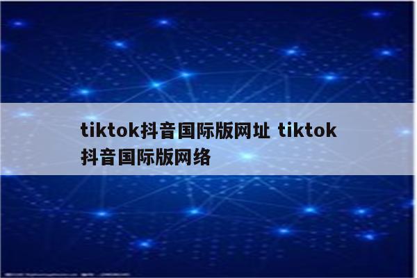 tiktok抖音国际版网址 tiktok抖音国际版网络