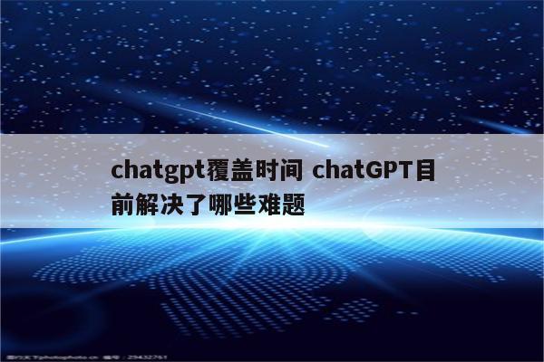 chatgpt覆盖时间 chatGPT目前解决了哪些难题