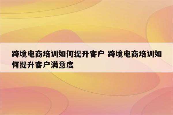 跨境电商培训如何提升客户 跨境电商培训如何提升客户满意度