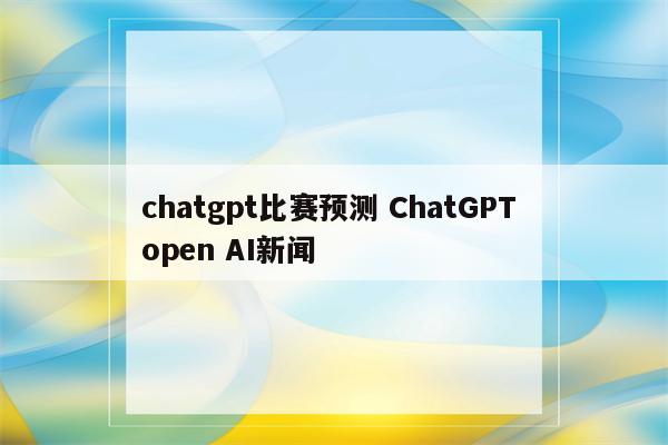 chatgpt比赛预测 ChatGPT open AI新闻