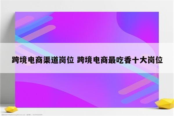 跨境电商渠道岗位 跨境电商最吃香十大岗位