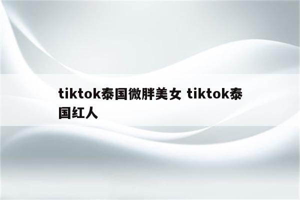 tiktok泰国微胖美女 tiktok泰国红人