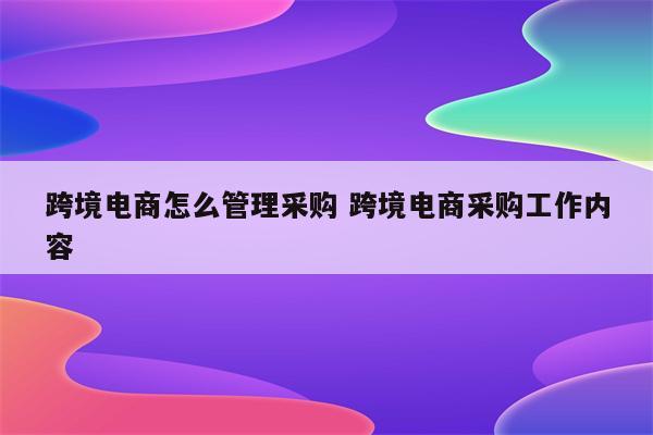 跨境电商怎么管理采购 跨境电商采购工作内容