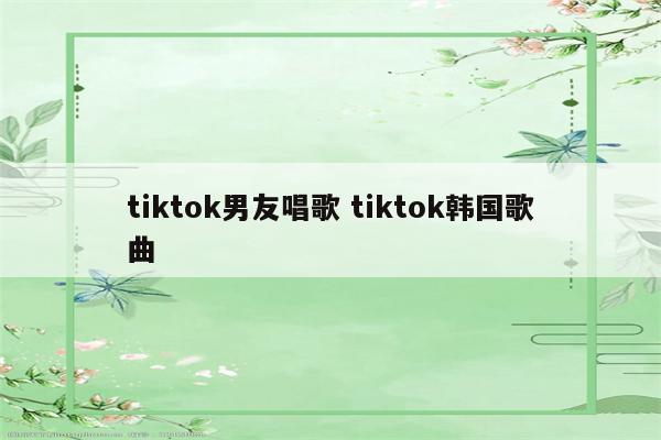 tiktok男友唱歌 tiktok韩国歌曲