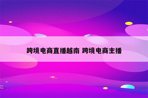 跨境电商直播越南 跨境电商主播