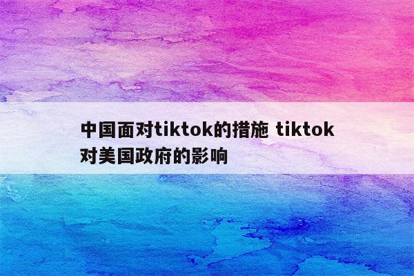 中国面对tiktok的措施 tiktok对美国政府的影响