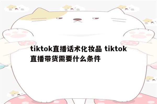 tiktok直播话术化妆品 tiktok直播带货需要什么条件