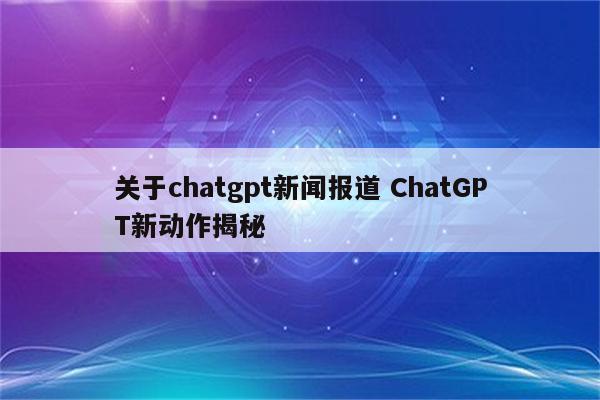 关于chatgpt新闻报道 ChatGPT新动作揭秘