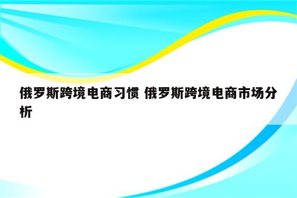 俄罗斯跨境电商习惯 俄罗斯跨境电商市场分析
