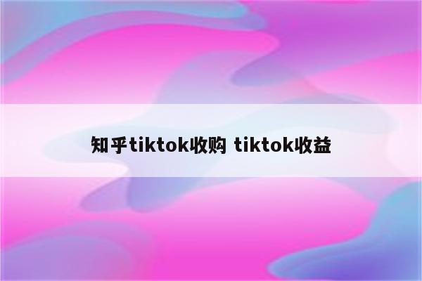 知乎tiktok收购 tiktok收益