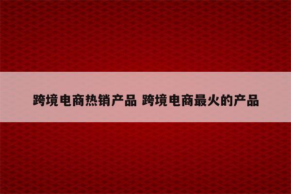 跨境电商热销产品 跨境电商最火的产品