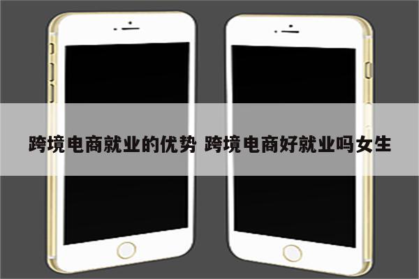 跨境电商就业的优势 跨境电商好就业吗女生