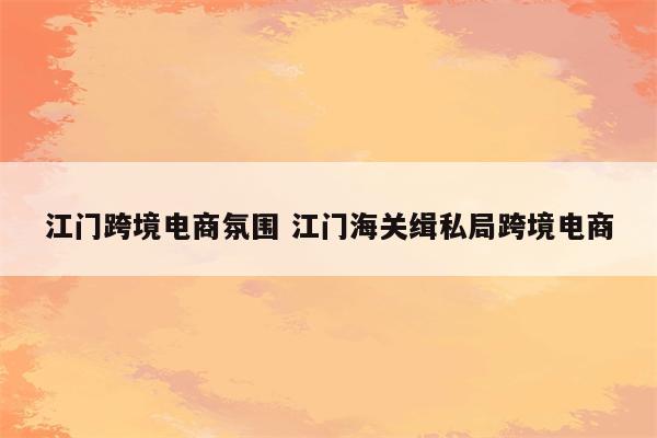 江门跨境电商氛围 江门海关缉私局跨境电商