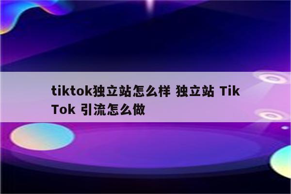 tiktok独立站怎么样 独立站 TikTok 引流怎么做