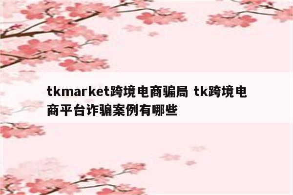 tkmarket跨境电商骗局 tk跨境电商平台诈骗案例有哪些