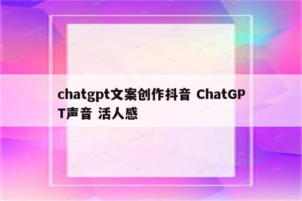 chatgpt文案创作抖音 ChatGPT声音 活人感