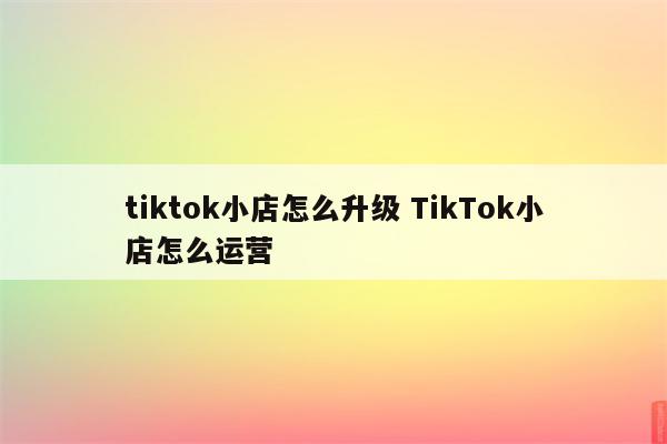 tiktok小店怎么升级 TikTok小店怎么运营