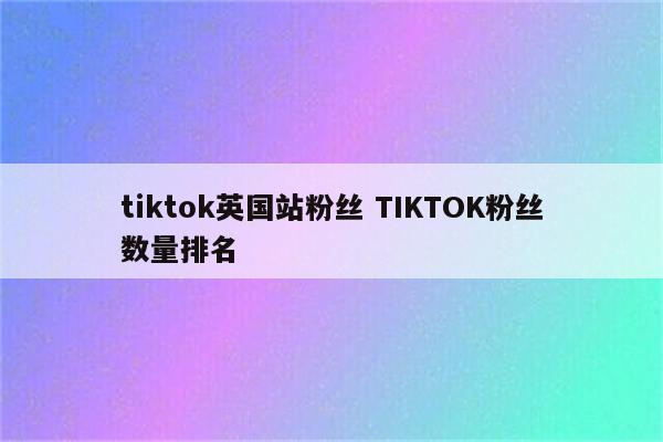 tiktok英国站粉丝 TIKTOK粉丝数量排名