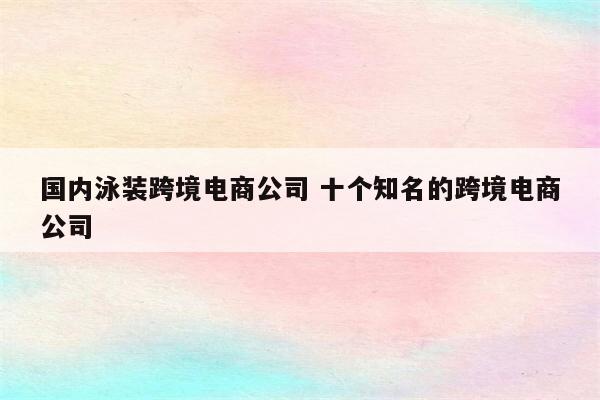 国内泳装跨境电商公司 十个知名的跨境电商公司